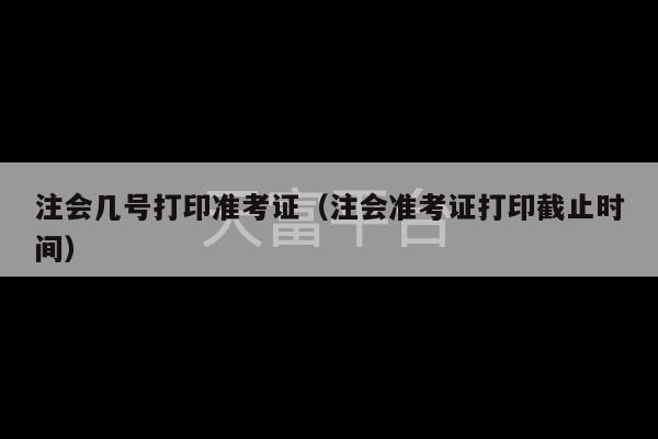 注会几号打印准考证（注会准考证打印截止时间）-第1张图片-天富注册【会员登录平台】天富服装