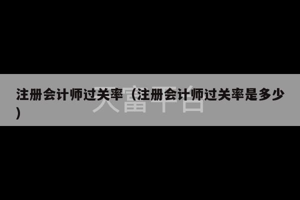 注册会计师过关率（注册会计师过关率是多少）-第1张图片-天富注册【会员登录平台】天富服装