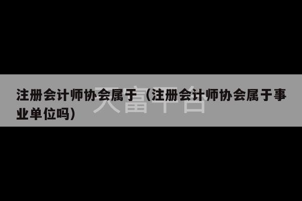 注册会计师协会属于（注册会计师协会属于事业单位吗）-第1张图片-天富注册【会员登录平台】天富服装