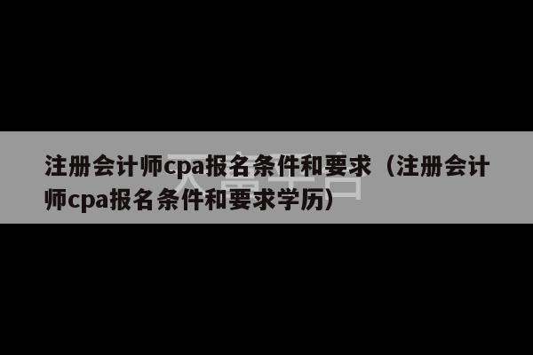 注册会计师cpa报名条件和要求（注册会计师cpa报名条件和要求学历）-第1张图片-天富注册【会员登录平台】天富服装