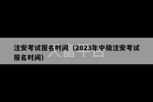 注安考试报名时间（2023年中级注安考试报名时间）-第1张图片-天富注册【会员登录平台】天富服装