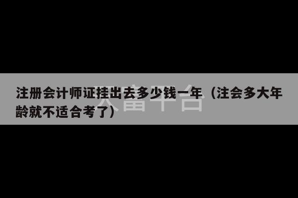 注册会计师证挂出去多少钱一年（注会多大年龄就不适合考了）-第1张图片-天富注册【会员登录平台】天富服装