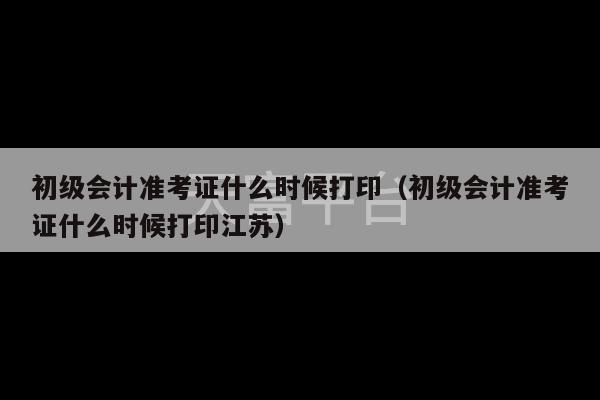 初级会计准考证什么时候打印（初级会计准考证什么时候打印江苏）-第1张图片-天富注册【会员登录平台】天富服装