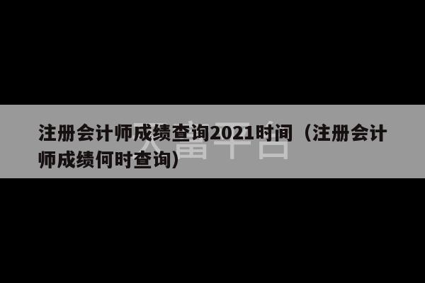 注册会计师成绩查询2021时间（注册会计师成绩何时查询）-第1张图片-天富注册【会员登录平台】天富服装