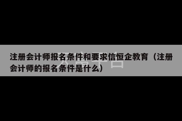 注册会计师报名条件和要求信恒企教育（注册会计师的报名条件是什么）-第1张图片-天富注册【会员登录平台】天富服装