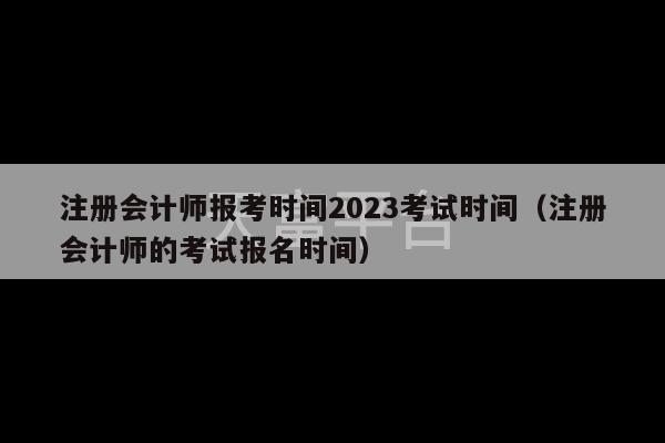 注册会计师报考时间2023考试时间（注册会计师的考试报名时间）-第1张图片-天富注册【会员登录平台】天富服装