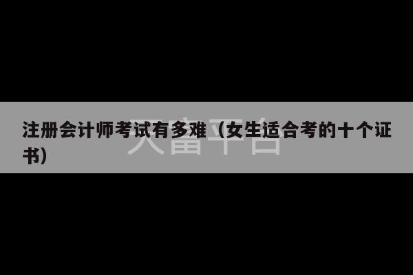 注册会计师考试有多难（女生适合考的十个证书）-第1张图片-天富注册【会员登录平台】天富服装