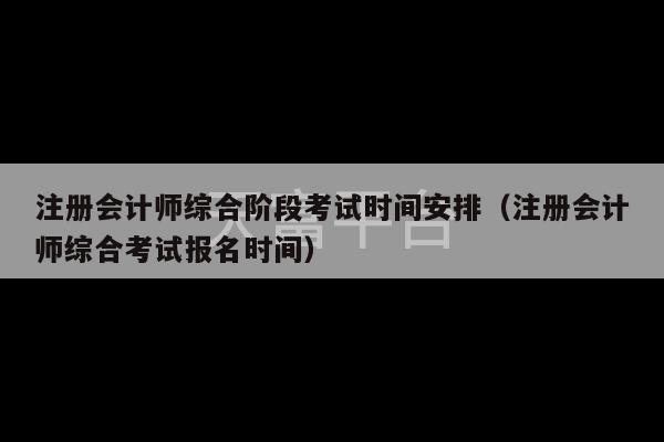 注册会计师综合阶段考试时间安排（注册会计师综合考试报名时间）-第1张图片-天富注册【会员登录平台】天富服装