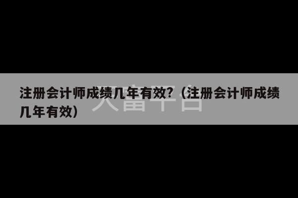 注册会计师成绩几年有效?（注册会计师成绩几年有效）-第1张图片-天富注册【会员登录平台】天富服装