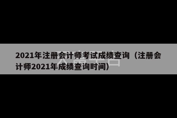 2021年注册会计师考试成绩查询（注册会计师2021年成绩查询时间）-第1张图片-天富注册【会员登录平台】天富服装