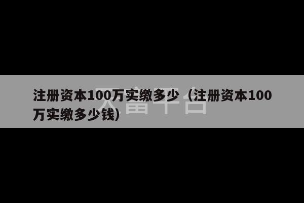 注册资本100万实缴多少（注册资本100万实缴多少钱）-第1张图片-天富注册【会员登录平台】天富服装