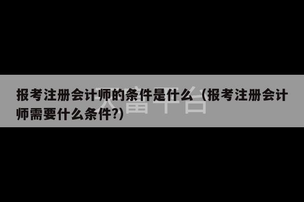 报考注册会计师的条件是什么（报考注册会计师需要什么条件?）-第1张图片-天富注册【会员登录平台】天富服装