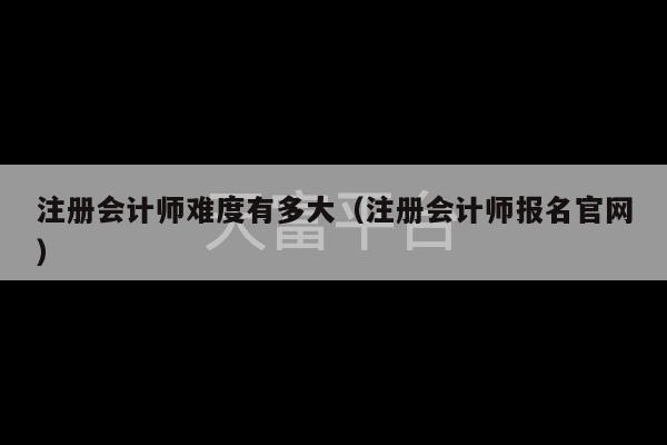 注册会计师难度有多大（注册会计师报名官网）-第1张图片-天富注册【会员登录平台】天富服装