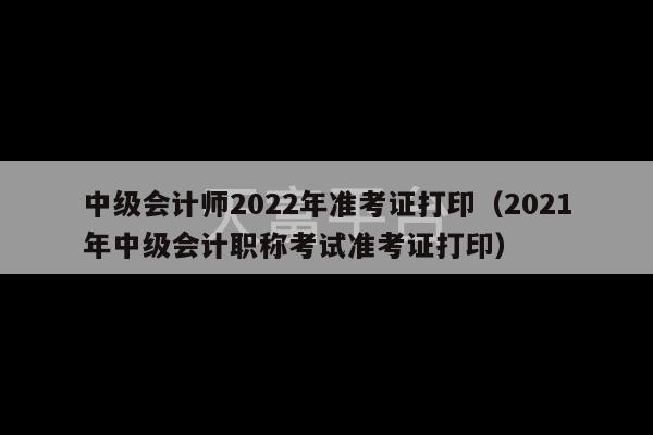 中级会计师2022年准考证打印（2021年中级会计职称考试准考证打印）-第1张图片-天富注册【会员登录平台】天富服装