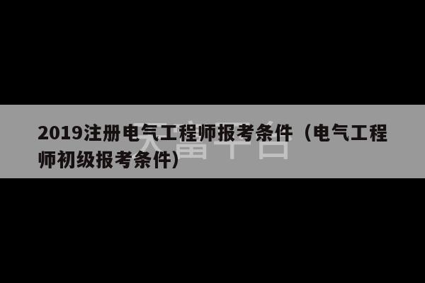 2019注册电气工程师报考条件（电气工程师初级报考条件）-第1张图片-天富注册【会员登录平台】天富服装