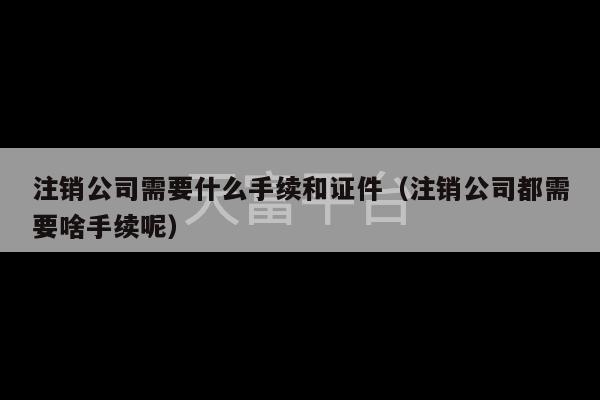 注销公司需要什么手续和证件（注销公司都需要啥手续呢）-第1张图片-天富注册【会员登录平台】天富服装