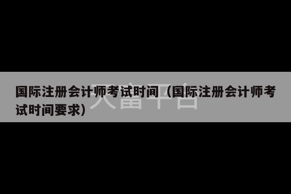 国际注册会计师考试时间（国际注册会计师考试时间要求）-第1张图片-天富注册【会员登录平台】天富服装