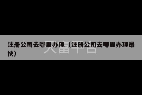 注册公司去哪里办理（注册公司去哪里办理最快）-第1张图片-天富注册【会员登录平台】天富服装