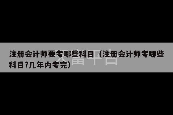 注册会计师要考哪些科目（注册会计师考哪些科目?几年内考完）-第1张图片-天富注册【会员登录平台】天富服装