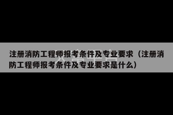 注册消防工程师报考条件及专业要求（注册消防工程师报考条件及专业要求是什么）-第1张图片-天富注册【会员登录平台】天富服装