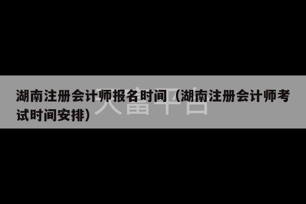 湖南注册会计师报名时间（湖南注册会计师考试时间安排）-第1张图片-天富注册【会员登录平台】天富服装