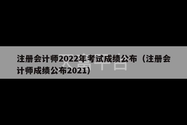 注册会计师2022年考试成绩公布（注册会计师成绩公布2021）-第1张图片-天富注册【会员登录平台】天富服装