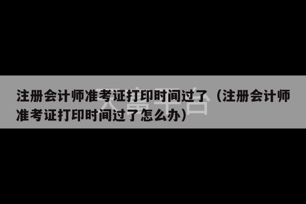 注册会计师准考证打印时间过了（注册会计师准考证打印时间过了怎么办）-第1张图片-天富注册【会员登录平台】天富服装