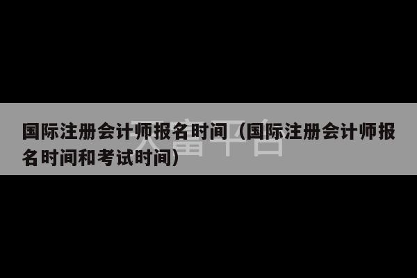 国际注册会计师报名时间（国际注册会计师报名时间和考试时间）-第1张图片-天富注册【会员登录平台】天富服装