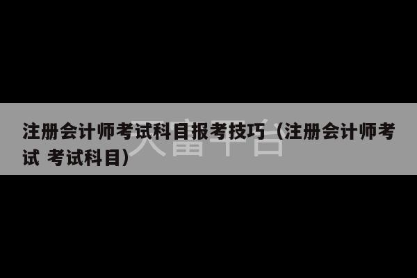 注册会计师考试科目报考技巧（注册会计师考试 考试科目）-第1张图片-天富注册【会员登录平台】天富服装