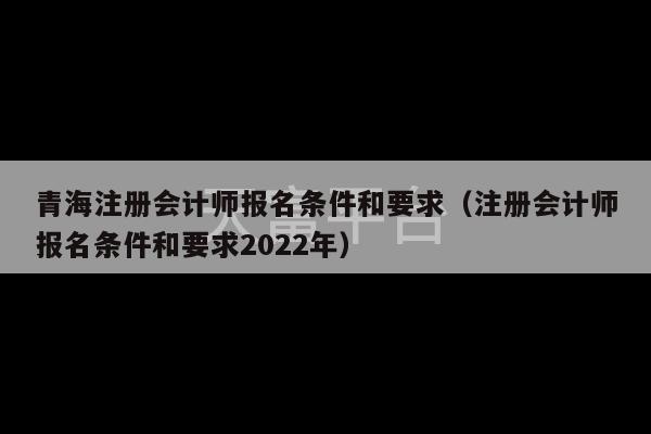 青海注册会计师报名条件和要求（注册会计师报名条件和要求2022年）-第1张图片-天富注册【会员登录平台】天富服装