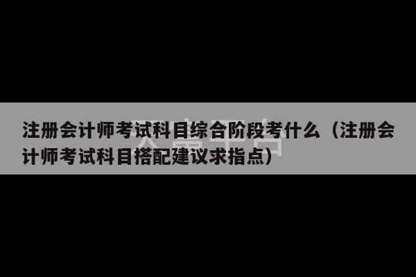 注册会计师考试科目综合阶段考什么（注册会计师考试科目搭配建议求指点）-第1张图片-天富注册【会员登录平台】天富服装