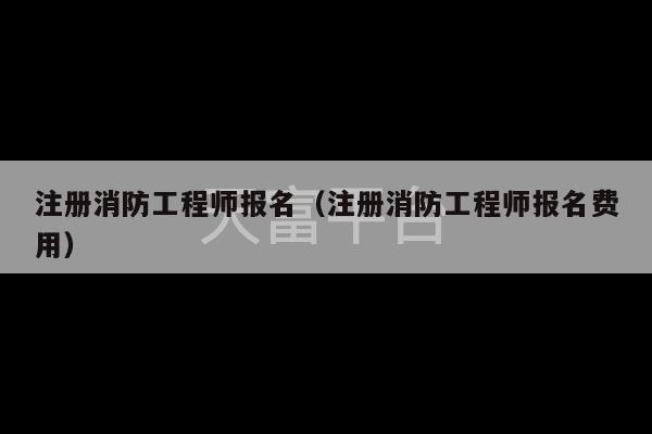 注册消防工程师报名（注册消防工程师报名费用）-第1张图片-天富注册【会员登录平台】天富服装