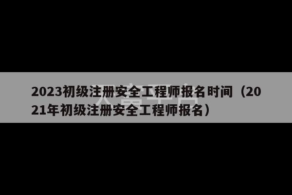 2023初级注册安全工程师报名时间（2021年初级注册安全工程师报名）-第1张图片-天富注册【会员登录平台】天富服装