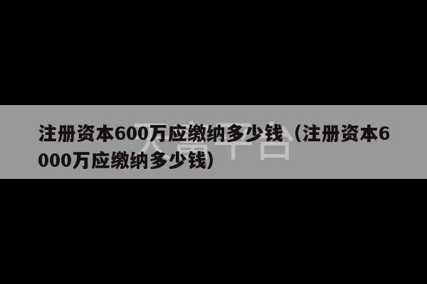 注册资本600万应缴纳多少钱（注册资本6000万应缴纳多少钱）-第1张图片-天富注册【会员登录平台】天富服装