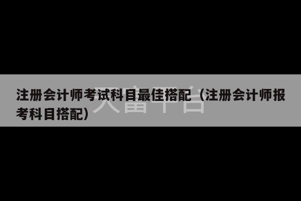 注册会计师考试科目最佳搭配（注册会计师报考科目搭配）-第1张图片-天富注册【会员登录平台】天富服装