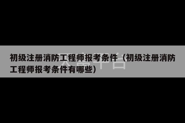 初级注册消防工程师报考条件（初级注册消防工程师报考条件有哪些）-第1张图片-天富注册【会员登录平台】天富服装