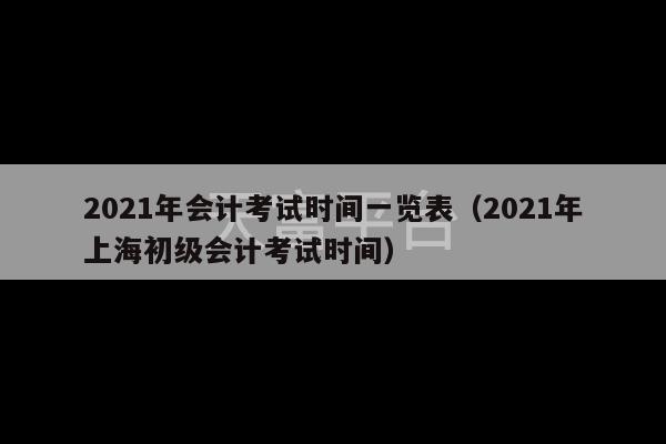 2021年会计考试时间一览表（2021年上海初级会计考试时间）-第1张图片-天富注册【会员登录平台】天富服装