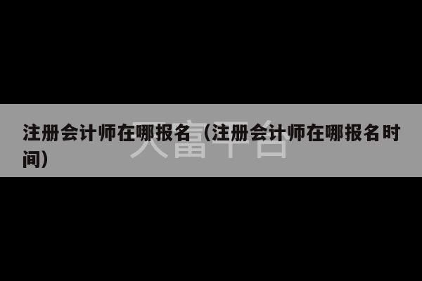 注册会计师在哪报名（注册会计师在哪报名时间）-第1张图片-天富注册【会员登录平台】天富服装