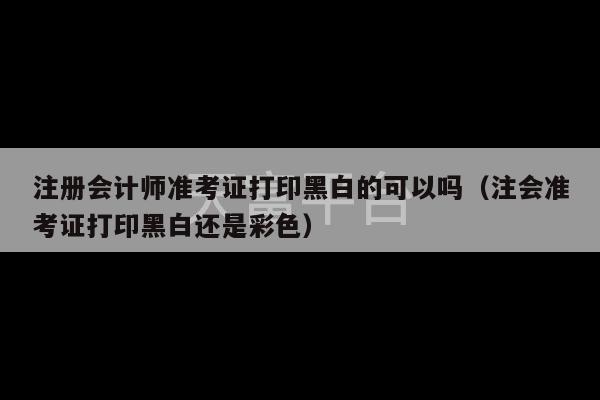 注册会计师准考证打印黑白的可以吗（注会准考证打印黑白还是彩色）-第1张图片-天富注册【会员登录平台】天富服装