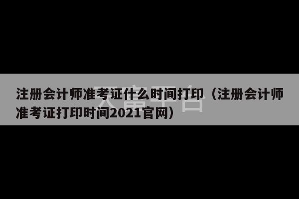 注册会计师准考证什么时间打印（注册会计师准考证打印时间2021官网）-第1张图片-天富注册【会员登录平台】天富服装