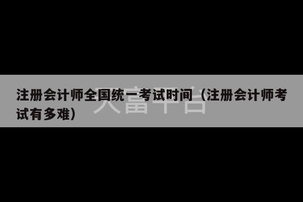 注册会计师全国统一考试时间（注册会计师考试有多难）-第1张图片-天富注册【会员登录平台】天富服装