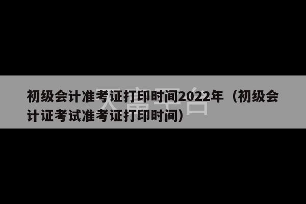 初级会计准考证打印时间2022年（初级会计证考试准考证打印时间）-第1张图片-天富注册【会员登录平台】天富服装