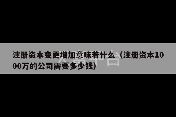 注册资本变更增加意味着什么（注册资本1000万的公司需要多少钱）-第1张图片-天富注册【会员登录平台】天富服装