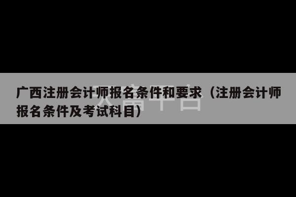 广西注册会计师报名条件和要求（注册会计师报名条件及考试科目）-第1张图片-天富注册【会员登录平台】天富服装