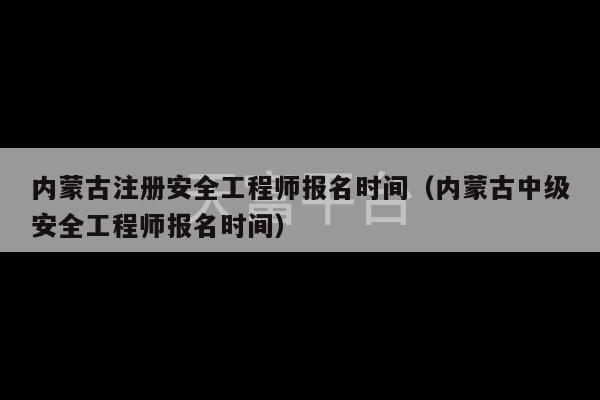 内蒙古注册安全工程师报名时间（内蒙古中级安全工程师报名时间）-第1张图片-天富注册【会员登录平台】天富服装