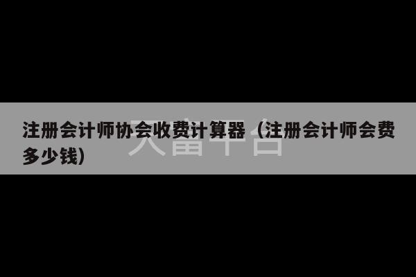 注册会计师协会收费计算器（注册会计师会费多少钱）-第1张图片-天富注册【会员登录平台】天富服装