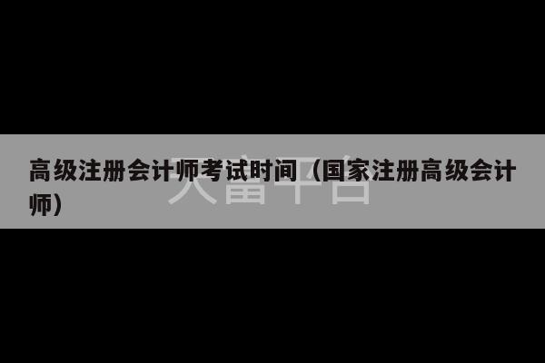 高级注册会计师考试时间（国家注册高级会计师）-第1张图片-天富注册【会员登录平台】天富服装