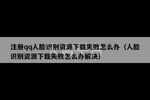 注册qq人脸识别资源下载失败怎么办（人脸识别资源下载失败怎么办解决）-第1张图片-天富注册【会员登录平台】天富服装