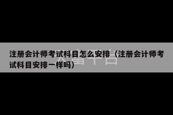 注册会计师考试科目怎么安排（注册会计师考试科目安排一样吗）-第1张图片-天富注册【会员登录平台】天富服装