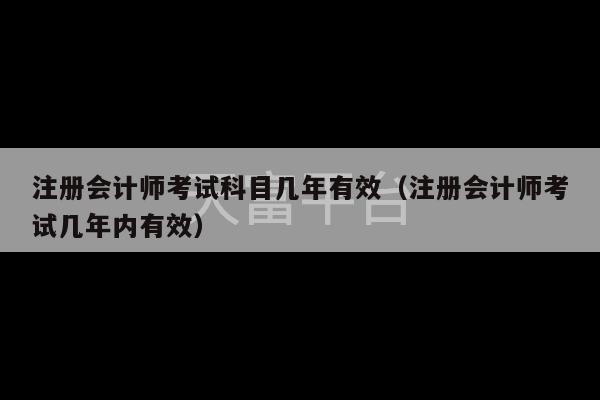 注册会计师考试科目几年有效（注册会计师考试几年内有效）-第1张图片-天富注册【会员登录平台】天富服装